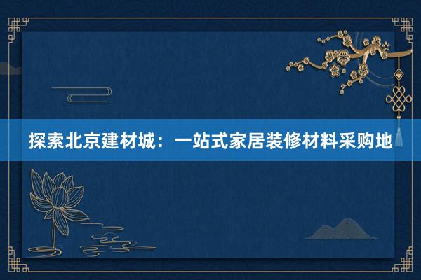 探索北京建材城：一站式家居装修材料采购地